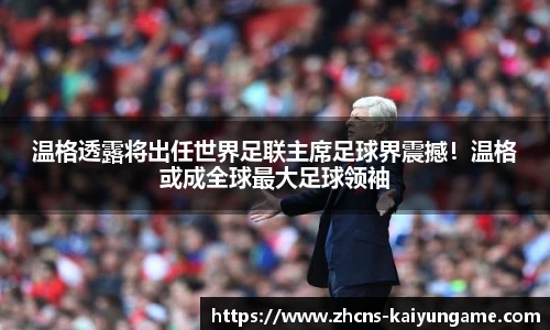 温格透露将出任世界足联主席足球界震撼！温格或成全球最大足球领袖