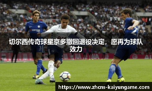 切尔西传奇球星京多撤回退役决定，愿再为球队效力