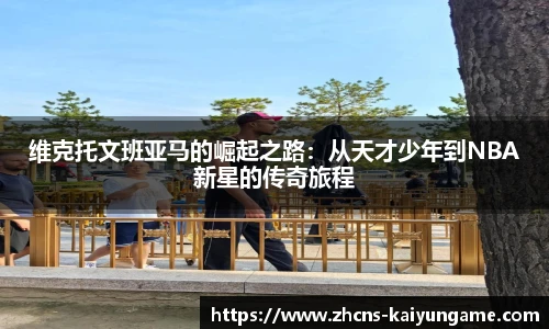 维克托文班亚马的崛起之路：从天才少年到NBA新星的传奇旅程